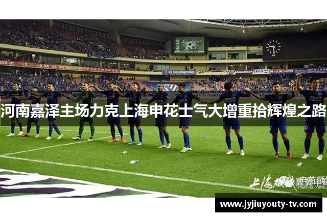 河南嘉泽主场力克上海申花士气大增重拾辉煌之路