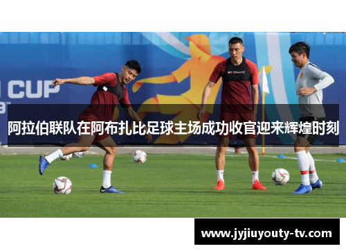 阿拉伯联队在阿布扎比足球主场成功收官迎来辉煌时刻