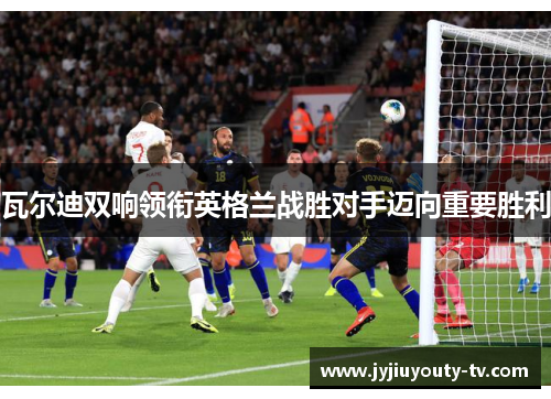 瓦尔迪双响领衔英格兰战胜对手迈向重要胜利