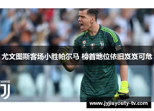 尤文图斯客场小胜帕尔马 榜首地位依旧岌岌可危