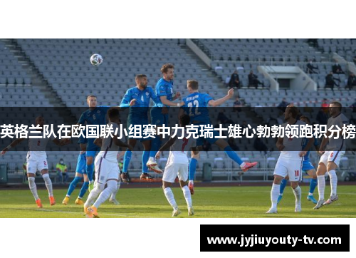 英格兰队在欧国联小组赛中力克瑞士雄心勃勃领跑积分榜