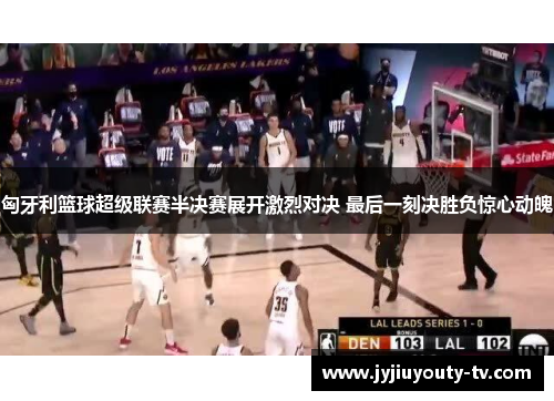 匈牙利篮球超级联赛半决赛展开激烈对决 最后一刻决胜负惊心动魄